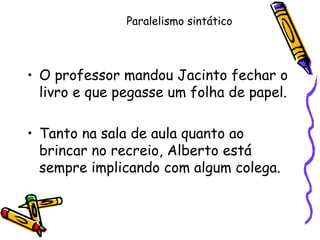 Paralelismo sintático
• O professor mandou Jacinto fechar o
livro e que pegasse um folha de papel.
• Tanto na sala de aula quanto ao
brincar no recreio, Alberto está
sempre implicando com algum colega.
 