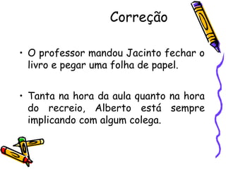 Correção
• O professor mandou Jacinto fechar o
livro e pegar uma folha de papel.
• Tanta na hora da aula quanto na hora
do recreio, Alberto está sempre
implicando com algum colega.
 