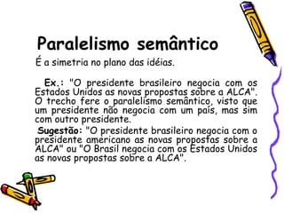 Paralelismo semântico
É a simetria no plano das idéias.
Ex.: "O presidente brasileiro negocia com os
Estados Unidos as novas propostas sobre a ALCA".
O trecho fere o paralelismo semântico, visto que
um presidente não negocia com um país, mas sim
com outro presidente.
Sugestão: "O presidente brasileiro negocia com o
presidente americano as novas propostas sobre a
ALCA" ou "O Brasil negocia com os Estados Unidos
as novas propostas sobre a ALCA".
 