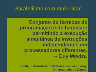 Paralelismo com mais rigor
Conjunto de técnicas de
programação e de hardware
permitindo a execução
simultânea de instruções
independentes em
processadores diferentes.
-- Guy Moebs.
Fonte: Laboratório de Matemática Jean Leray.
Universidade de Nantes
 