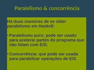 Paralelismo & concorrência
Há duas maneiras de se obter
paralelismo em Haskell:
● Paralelismo puro: pode ser usado
para acelerar partes do programa que
não lidam com E/S;
● Concorrência: que pode ser usada
para paralelizar operações de E/S.
 