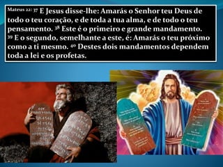 Mateus 22: 37 E Jesus disse-lhe: Amarás o Senhor teu Deus de
todo o teu coração, e de toda a tua alma, e de todo o teu
pensamento. 38 Este é o primeiro e grande mandamento.
39 E o segundo, semelhante a este, é: Amarás o teu próximo
como a ti mesmo. 40 Destes dois mandamentos dependem
toda a lei e os profetas.
 