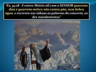 “Ex, 34:28 - E esteve Moisés ali com o SENHOR quarenta
dias e quarenta noites; não comeu pão, nem bebeu
água, e escreveu nas tábuas as palavras do concerto, os
dez mandamentos”
 