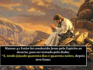 Mateus 4:1 Então foi conduzido Jesus pelo Espírito ao
deserto, para ser tentado pelo diabo.
2 E, tendo jejuado quarenta dias e quarenta noites, depois
teve fome;
 