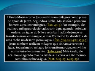 9 Tanto Moisés como Jesus realizaram milagres como prova
do apoio de Jeová. Segundo a Bíblia, Moisés foi o primeiro
homem a realizar milagres. (Êxo. 4:1-9) Por exemplo, ele
realizou milagres relacionados com água quando, sob suas
ordens, as águas do Nilo e seus banhados de junco se
transformaram em sangue, o mar Vermelho foi dividido e de
uma rocha no deserto jorrou água. (Êxo. 7:19-21; 14:21; 17:5-7)
Jesus também realizou milagres que tinham a ver com a
água. Seu primeiro milagre foi transformar água em vinho
numa festa de casamento. (João 2:1-11) Mais tarde, ele
acalmou o agitado mar da Galiléia. E certa vez até mesmo
caminhou sobre a água. (Mat. 8:23-27; 14:23-25)
 