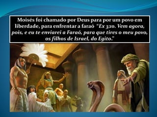 Moisés foi chamado por Deus para por um povo em
liberdade, para enfrentar a faraó “Ex 3;10. Vem agora,
pois, e eu te enviarei a Faraó, para que tires o meu povo,
os filhos de Israel, do Egito.”
 