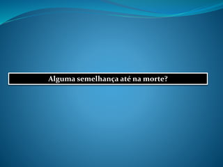 Alguma semelhança até na morte?
 