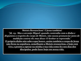 Moisés Ressuscitou! E Jesus também!
"Jd, 1:9 - Mas o arcanjo Miguel, quando contendia com o diabo e
disputava a respeito do corpo de Moisés, não ousou pronunciar juízo de
maldição contra ele; mas disse: O Senhor te repreenda."
O próprio diabo não sabe o que houve, assim também o corpo de Jesus
não ficou na sepultura, semelhante a Moisés ressuscitou, e hoje está
vivo, e pronto a operar na minha e tua vida como fez nos dias dos
discipulos, pode fazer hoje em nossa vida.
 
