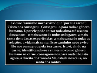 E é esse "caminho novo e vivo" que "por sua carne",
Cristo nos consagrou. Consagrou-o para todo o gênero
humano. E por ele pode entrar toda alma até o santo
dos santos - o mais santo de todos os lugares, a mais
santa de todas as experiências, a mais santa de todas as
relações, a vida mais santa. Esse caminho novo e vivo
Ele nos consagrou pela Sua carne. Isto é, vindo na
carne, identificando-se a si mesmo com o gênero
humano na carne, consagrou-nos para onde Ele está
agora, à direita do trono da Majestade nos céus, no
santo dos santos.
 