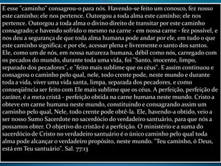 E esse "caminho" consagrou-o para nós. Havendo-se feito um conosco, fez nosso
este caminho; ele nos pertence. Outorgou a toda alma este caminho; ele nos
pertence. Outorgou a toda alma o divino direito de transitar por este caminho
consagrado; e havendo sofrido o mesmo na carne - em nossa carne - fez possível, e
nos deu a segurança de que toda alma humana pode andar por ele, em tudo o que
este caminho significa; e por ele, acessar plena e livremente o santo dos santos.
Ele, como um de nós, em nossa natureza humana, débil como nós, carregado com
os pecados do mundo, durante toda uma vida, foi "Santo, inocente, limpo,
separado dos pecadores", e "feito mais sublime que os céus". E assim continuou e
consagrou o caminho pelo qual, nele, todo crente pode, neste mundo e durante
toda a vida, viver uma vida santa, limpa, separada dos pecadores, e como
conseqüência ser feito com Ele mais sublime que os céus. A perfeição, perfeição de
caráter, é a meta cristã - perfeição obtida na carne humana neste mundo. Cristo a
obteve em carne humana neste mundo, constituindo e consagrando assim um
caminho pelo qual, Nele, todo crente pode obtê-la. Ele, havendo-a obtido, veio a
ser nosso Sumo Sacerdote no sacerdócio do verdadeiro santuário, para que nós a
possamos obter. O objetivo do cristão é a perfeição. O ministério e a suma do
sacerdócio de Cristo no verdadeiro santuário é o único caminho pelo qual toda
alma pode alcançar o verdadeiro propósito, neste mundo. "Teu caminho, ó Deus,
está em Teu santuário". Sal. 77:13
 