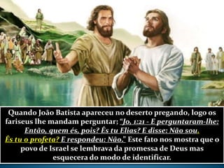 Quando João Batista apareceu no deserto pregando, logo os
fariseus lhe mandam perguntar; “Jo, 1:21 - E perguntaram-lhe:
Então, quem és, pois? És tu Elias? E disse: Não sou.
És tu o profeta? E respondeu: Não.” Este fato nos mostra que o
povo de Israel se lembrava da promessa de Deus mas
esquecera do modo de identificar.
 