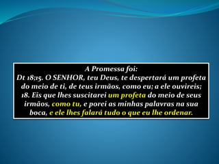 A Promessa foi:
Dt 18;15. O SENHOR, teu Deus, te despertará um profeta
do meio de ti, de teus irmãos, como eu; a ele ouvireis;
18. Eis que lhes suscitarei um profeta do meio de seus
irmãos, como tu, e porei as minhas palavras na sua
boca, e ele lhes falará tudo o que eu lhe ordenar.
 