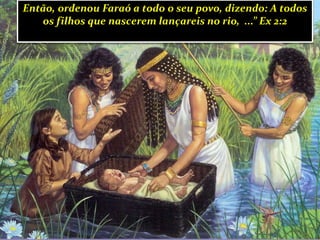 Então, ordenou Faraó a todo o seu povo, dizendo: A todos
os filhos que nascerem lançareis no rio, ...” Ex 2:2
 
