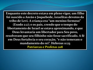 Enquanto este decreto estava em pleno vigor, um filho
foi nascido a Anrão e Joquebede, israelitas devotos da
tribo de Levi. A criança era “um menino formoso”
(Exodo 2:2); e os pais, crendo que o tempo do
libertamento de Israel se estava aproximando, e que
Deus levantaria um libertador para Seu povo,
resolveram que seu filhinho não fosse sacrificado. A fé
em Deus fortalecia o seu coração, “e não temeram o
mandamento do rei”. Hebreus 11:23
Patriarcas e Profetas 208
 