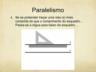 Paralelismo
4. Se se pretender traçar uma reta (s) mais
   comprida do que o comprimento do esquadro…
   Passa-se a régua para baixo do esquadro…
 