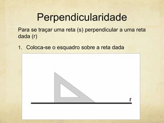 Perpendicularidade
Para se traçar uma reta (s) perpendicular a uma reta
dada (r)

1. Coloca-se o esquadro sobre a reta dada
 
