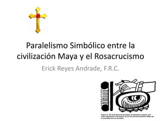 Paralelismo Simbólico entre la
civilización Maya y el Rosacrucismo
Erick Reyes Andrade, F.R.C.
 