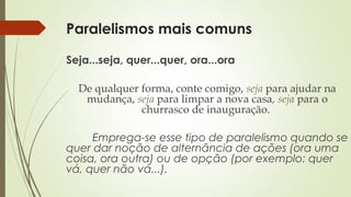 Paralelismos mais comuns
Seja...seja, quer...quer, ora...ora
De qualquer forma, conte comigo, seja para ajudar na
mudança, seja para limpar a nova casa, seja para o
churrasco de inauguração.
Emprega-se esse tipo de paralelismo quando se
quer dar noção de alternância de ações (ora uma
coisa, ora outra) ou de opção (por exemplo: quer
vá, quer não vá...).
 
