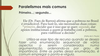 Paralelismos mais comuns
Primeiro...; segundo...
Ele (Dr. Paes de Barros) afirma que a pobreza no Brasil
é erradicável. Para fazê-lo, são necessárias duas coisas:
“primeiro, decidir que é isso que se quer; segundo, dar
apoios institucionais a quem já trabalha com a pobreza,
para viabilizar a decisão”.
(Folha de S. Paulo)
Utiliza-se esse tipo de recurso quando se deseja
fazer uma enumeração sequencial de vários
aspectos a serem considerados numa
argumentação, ordenando-os por grau de
importância. Entre as partes dessa enumeração, é
comum empregar o ponto-e-vírgula.
 