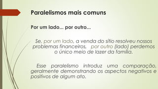 Paralelismos mais comuns
Por um lado... por outro...
Se, por um lado, a venda do sítio resolveu nossos
problemas financeiros, por outro (lado) perdemos
o único meio de lazer da família.
Esse paralelismo introduz uma comparação,
geralmente demonstrando os aspectos negativos e
positivos de algum ato.
 