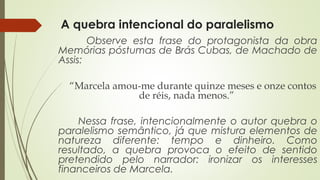 A quebra intencional do paralelismo
Observe esta frase do protagonista da obra
Memórias póstumas de Brás Cubas, de Machado de
Assis:
“Marcela amou-me durante quinze meses e onze contos
de réis, nada menos.”
Nessa frase, intencionalmente o autor quebra o
paralelismo semântico, já que mistura elementos de
natureza diferente: tempo e dinheiro. Como
resultado, a quebra provoca o efeito de sentido
pretendido pelo narrador: ironizar os interesses
financeiros de Marcela.
 