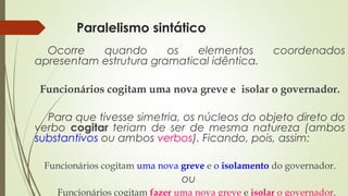 Paralelismo sintático
Ocorre quando os elementos coordenados
apresentam estrutura gramatical idêntica.
Funcionários cogitam uma nova greve e isolar o governador.
Para que tivesse simetria, os núcleos do objeto direto do
verbo cogitar teriam de ser de mesma natureza (ambos
substantivos ou ambos verbos). Ficando, pois, assim:
Funcionários cogitam uma nova greve e o isolamento do governador.
ou
Funcionários cogitam fazer uma nova greve e isolar o governador.
 