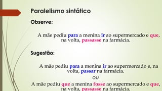 Paralelismo sintático
Observe:
A mãe pediu para a menina ir ao supermercado e que,
na volta, passasse na farmácia.
Sugestão:
A mãe pediu para a menina ir ao supermercado e, na
volta, passar na farmácia.
ou
A mãe pediu que a menina fosse ao supermercado e que,
na volta, passasse na farmácia.
 