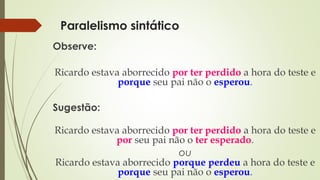 Paralelismo sintático
Observe:
Ricardo estava aborrecido por ter perdido a hora do teste e
porque seu pai não o esperou.
Sugestão:
Ricardo estava aborrecido por ter perdido a hora do teste e
por seu pai não o ter esperado.
ou
Ricardo estava aborrecido porque perdeu a hora do teste e
porque seu pai não o esperou.
 