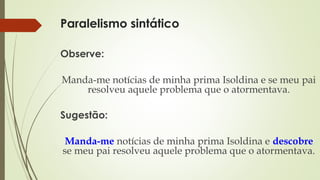 Paralelismo sintático
Observe:
Manda-me notícias de minha prima Isoldina e se meu pai
resolveu aquele problema que o atormentava.
Sugestão:
Manda-me notícias de minha prima Isoldina e descobre
se meu pai resolveu aquele problema que o atormentava.
 