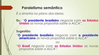 Paralelismo semântico
É a simetria no plano das ideias.
Ex.: “O presidente brasileiro negocia com os Estados
Unidos as novas propostas sobre a ALCA”.
Sugestão:
“O presidente brasileiro negocia com o presidente
americano as novas propostas sobre a ALCA”
ou
“O Brasil negocia com os Estados Unidos as novas
propostas sobre a ALCA”.
 