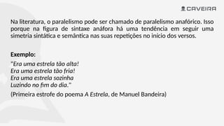 Na literatura, o paralelismo pode ser chamado de paralelismo anafórico. Isso
porque na figura de sintaxe anáfora há uma tendência em seguir uma
simetria sintática e semântica nas suas repetições no início dos versos.
Exemplo:
"Era uma estrela tão alta!
Era uma estrela tão fria!
Era uma estrela sozinha
Luzindo no fim do dia."
(Primeira estrofe do poema A Estrela, de Manuel Bandeira)
 