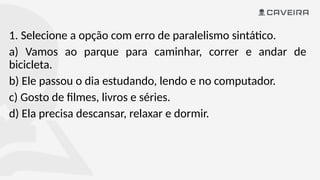 1. Selecione a opção com erro de paralelismo sintático.
a) Vamos ao parque para caminhar, correr e andar de
bicicleta.
b) Ele passou o dia estudando, lendo e no computador.
c) Gosto de filmes, livros e séries.
d) Ela precisa descansar, relaxar e dormir.
 