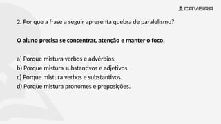 2. Por que a frase a seguir apresenta quebra de paralelismo?
O aluno precisa se concentrar, atenção e manter o foco.
a) Porque mistura verbos e advérbios.
b) Porque mistura substantivos e adjetivos.
c) Porque mistura verbos e substantivos.
d) Porque mistura pronomes e preposições.
 