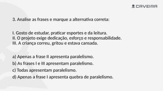 3. Analise as frases e marque a alternativa correta:
I. Gosto de estudar, praticar esportes e da leitura.
II. O projeto exige dedicação, esforço e responsabilidade.
III. A criança correu, gritou e estava cansada.
a) Apenas a frase II apresenta paralelismo.
b) As frases I e III apresentam paralelismo.
c) Todas apresentam paralelismo.
d) Apenas a frase I apresenta quebra de paralelismo.
 