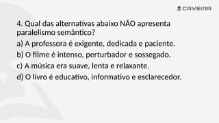 4. Qual das alternativas abaixo NÃO apresenta
paralelismo semântico?
a) A professora é exigente, dedicada e paciente.
b) O filme é intenso, perturbador e sossegado.
c) A música era suave, lenta e relaxante.
d) O livro é educativo, informativo e esclarecedor.
 