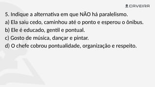 5. Indique a alternativa em que NÃO há paralelismo.
a) Ela saiu cedo, caminhou até o ponto e esperou o ônibus.
b) Ele é educado, gentil e pontual.
c) Gosto de música, dançar e pintar.
d) O chefe cobrou pontualidade, organização e respeito.
 