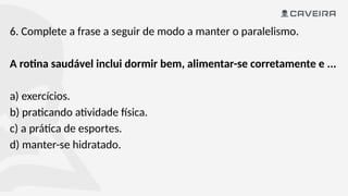 6. Complete a frase a seguir de modo a manter o paralelismo.
A rotina saudável inclui dormir bem, alimentar-se corretamente e ...
a) exercícios.
b) praticando atividade física.
c) a prática de esportes.
d) manter-se hidratado.
 
