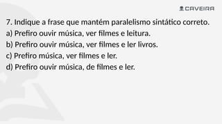 7. Indique a frase que mantém paralelismo sintático correto.
a) Prefiro ouvir música, ver filmes e leitura.
b) Prefiro ouvir música, ver filmes e ler livros.
c) Prefiro música, ver filmes e ler.
d) Prefiro ouvir música, de filmes e ler.
 