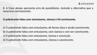 8. A frase abaixo apresenta erro de paralelismo. Assinale a alternativa que a
reescreve corretamente:
O palestrante falou com entusiasmo, clareza e foi convincente.
a) O palestrante falou com entusiasmo, de forma clara e sendo convincente.
b) O palestrante falou com entusiasmo, com clareza e com ser convincente.
c) O palestrante falou com entusiasmo, clareza e convicção.
d) O palestrante falou com entusiasmo, clareza e convincente.
 