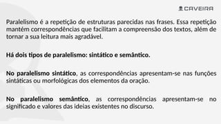 Paralelismo é a repetição de estruturas parecidas nas frases. Essa repetição
mantém correspondências que facilitam a compreensão dos textos, além de
tornar a sua leitura mais agradável.
Há dois tipos de paralelismo: sintático e semântico.
No paralelismo sintático, as correspondências apresentam-se nas funções
sintáticas ou morfológicas dos elementos da oração.
No paralelismo semântico, as correspondências apresentam-se no
significado e valores das ideias existentes no discurso.
 