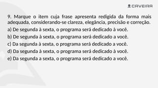 9. Marque o item cuja frase apresenta redigida da forma mais
adequada, considerando-se clareza, elegância, precisão e correção.
a) De segunda à sexta, o programa será dedicado à você.
b) De segunda à sexta, o programa será dedicado a você.
c) Da segunda à sexta, o programa será dedicado a você.
d) Da segunda à sexta, o programa será dedicado à você.
e) Da segunda a sexta, o programa será dedicado a você.
 