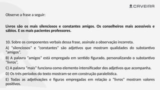 Observe a frase a seguir:
Livros são os mais silenciosos e constantes amigos. Os conselheiros mais acessíveis e
sábios. E os mais pacientes professores.
10. Sobre os componentes verbais dessa frase, assinale a observação incorreta.
A) “silenciosos” e “constantes” são adjetivos que mostram qualidades do substantivo
“amigos”.
B) A palavra “amigos” está empregada em sentido figurado, personalizando o substantivo
“livros”.
C) A palavra “mais” funciona como elemento intensificador dos adjetivos que acompanha.
D) Os três períodos do texto mostram-se em construção paralelística.
E) Todas as adjetivações e figuras empregadas em relação a “livros” mostram valores
positivos.
 
