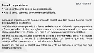 Exemplo de paralelismo:
• Não só canta, como bolos é sua especialidade.
• Não só canta, como faz bolos com especialidade.
Apenas na segunda oração há a presença de paralelismo. Isso porque há uma relação
de equivalência dos termos.
O núcleo do primeiro período é a forma verbal canta. O núcleo do segundo período é
a forma verbal faz. Assim, a oração apresenta uma estrutura simétrica, o que ocorre
através dos dois verbos (canta, faz). Esse é um exemplo de paralelismo sintático.
Na primeira oração, o núcleo do primeiro período é a forma verbal canta. No segundo
período, porém, o núcleo é o substantivo bolos. Daí decorre que não houve
correspondência entre ambos os períodos (canta, bolos).
Lembre-se: Para que o paralelismo esteja presente no discurso, é preciso que haja
simetria estrutural!
 