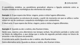 O paralelismo sintático, ou paralelismo gramatical, observa a ligação existente entre as
funções sintáticas ou morfológicas dos elementos da oração.
Exemplo 1: O que espero das férias: viagens, praia e visitar lugares diferentes.
Há aqui uma quebra na estrutura da oração, a partir do momento em que se utiliza o verbo
visitar em vez de continuar a sequência morfológica com substantivos.
O ideal seria: O que espero das férias: viagens, praia e visitas a lugares diferentes.
Exemplo 2: Quando eu der a notícia, eles ficariam tristes.
Neste caso, ocorreu uma alternância nos tempos verbais. No primeiro período o verbo está
no futuro do subjuntivo, o que obriga que o verbo do segundo período esteja no futuro do
presente e não no futuro do pretérito.
O correto seria assim: Quando eu der a notícia, eles ficarão tristes.
Outra alternativa seria: Quando eu desse a notícia, eles ficariam tristes.
 
