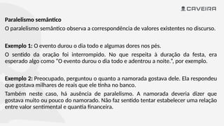 Paralelismo semântico
O paralelismo semântico observa a correspondência de valores existentes no discurso.
Exemplo 1: O evento durou o dia todo e algumas dores nos pés.
O sentido da oração foi interrompido. No que respeita à duração da festa, era
esperado algo como “O evento durou o dia todo e adentrou a noite.”, por exemplo.
Exemplo 2: Preocupado, perguntou o quanto a namorada gostava dele. Ela respondeu
que gostava milhares de reais que ele tinha no banco.
Também neste caso, há ausência de paralelismo. A namorada deveria dizer que
gostava muito ou pouco do namorado. Não faz sentido tentar estabelecer uma relação
entre valor sentimental e quantia financeira.
 