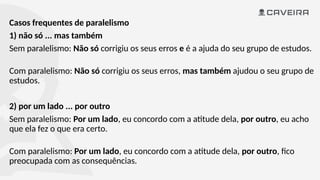 Casos frequentes de paralelismo
1) não só ... mas também
Sem paralelismo: Não só corrigiu os seus erros e é a ajuda do seu grupo de estudos.
Com paralelismo: Não só corrigiu os seus erros, mas também ajudou o seu grupo de
estudos.
2) por um lado ... por outro
Sem paralelismo: Por um lado, eu concordo com a atitude dela, por outro, eu acho
que ela fez o que era certo.
Com paralelismo: Por um lado, eu concordo com a atitude dela, por outro, fico
preocupada com as consequências.
 
