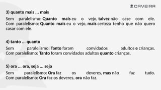 3) quanto mais ... mais
Sem paralelismo: Quanto mais eu o vejo, talvez não case com ele.
Com paralelismo: Quanto mais eu o vejo, mais certeza tenho que não quero
casar com ele.
4) tanto ... quanto
Sem paralelismo: Tanto foram convidados adultos e crianças.
Com paralelismo: Tanto foram convidados adultos quanto crianças.
5) ora ... ora, seja ... seja
Sem paralelismo: Ora faz os deveres, mas não faz tudo.
Com paralelismo: Ora faz os deveres, ora não faz.
 
