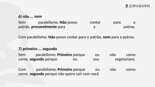 6) não ... nem
Sem paralelismo: Não posso contar para o
patrão, provavelmente para a patroa.
Com paralelismo: Não posso contar para o patrão, nem para a patroa.
7) primeiro ... segundo
Sem paralelismo: Primeiro porque eu não como
carne, segundo porque eu sou vegetariana.
Com paralelismo: Primeiro porque eu não como
carne, segundo porque não quero sair com você.
 