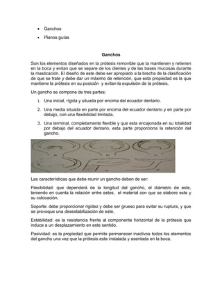 •   Ganchos
   •   Planos guías


                                     Ganchos
Son los elementos diseñados en la prótesis removible que la mantienen y retienen
en la boca y evitan que se separe de los dientes y de las bases mucosas durante
la masticación. El diseño de este debe ser apropiado a la brecha de la clasificación
de que se trate y debe dar un máximo de retención, que esta propiedad es la que
mantiene la prótesis en su posición y evitan la expulsión de la prótesis.
Un gancho se compone de tres partes:
   1. Una inicial, rígida y situada por encima del ecuador dentario.

   2. Una media situada en parte por encima del ecuador dentario y en parte por
      debajo, con una flexibilidad limitada.
   3. Una terminal, completamente flexible y que esta encajonada en su totalidad
      por debajo del ecuador dentario, esta parte proporciona la retención del
      gancho.




Las características que debe reunir un gancho deben de ser:
Flexibilidad: que dependerá de la longitud del gancho, el diámetro de este,
teniendo en cuenta la relación entre estos, el material con que se elabore este y
su colocación.
Soporte: debe proporcionar rigidez y debe ser grueso para evitar su ruptura, y que
se provoque una desestabilización de este.
Estabilidad: es la resistencia frente al componente horizontal de la prótesis que
induce a un desplazamiento en este sentido.
Pasividad: es la propiedad que permite permanecer inactivos todos los elementos
del gancho una vez que la prótesis esta instalada y asentada en la boca.
 