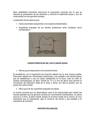 Dara estabilidad horizontal, disminuirá la socavación proximal con lo que se
reducirá la penetración de los alimentos y reducirá la hipertrofia tisular y son de
reciprocidad con los ganchos bucales.
Localización de los planos guía:
   •   Caras proximales adyacentes a los espacios desdentados.

   •   Superficies linguales de los dientes posteriores tanto maxilares como
       mandibulares.




                 CARACTERISTICAS DE LOS PLANOS GUIAS


   •   Planos guías adyacentes a los extremos libres
El paralelismo con la trayectoria de inserción deberá ser lo mas exacta posible.
Este plano deberá ser íntimamente relacionado y ser paralelo a los demás planos
que se establezcan o que se hayan establecido en la boca, este es corto en
sentido oclusogingival, es decir, tendrá de 1.5 a 2 mm de altura para permitir el
movimiento de extensión distal de la base y aliviar con ello la presión que se
puede dar sobre el pilar

   •   Plano guía de las superficies linguales de pilares
La acción principal que se desarrollaran será la de reciprocidad para resistir las
fuerzas laterales que se generan durante los movimientos mandibulares. Su altura
será de 2 a 4mm, el plano estará situado en el tercio medio de la corona, es muy
importante que la preparación siga el contorno del diente y sea paralela a la
trayectoria de inserción.


                              APOYOS OCLUSALES
 